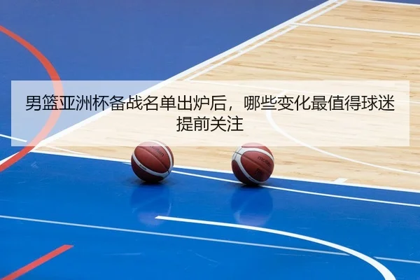 男篮亚洲杯备战名单出炉后，哪些变化最值得球迷提前关注