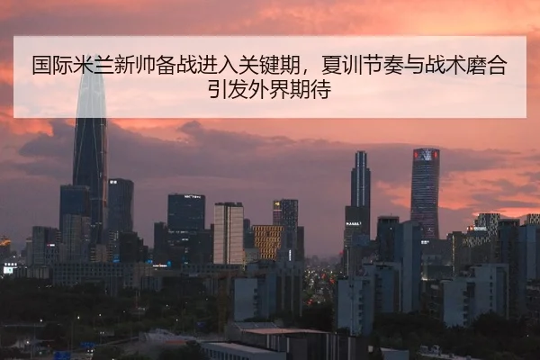 国际米兰新帅备战进入关键期，夏训节奏与战术磨合引发外界期待